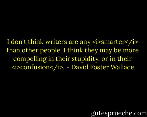 I don't think writers are any <i>smarter</i> than other people. I think they may be more compelling in their stupidity, or in their <i>confusion</i>. - David Foster Wallace