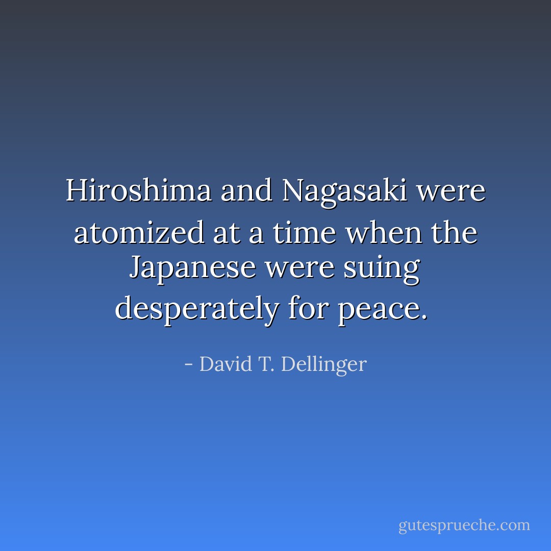Hiroshima and Nagasaki were atomized at a time when the Japanese were suing desperately for peace.  - David T. Dellinger