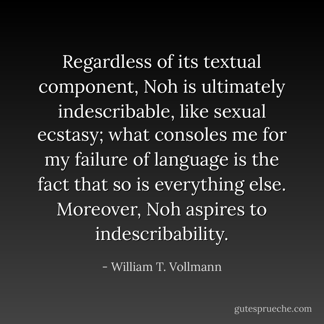 Regardless of its textual component, Noh is ultimately indescribable, like sexual ecstasy; what consoles me for my failure of language is the fact that so is everything else. Moreover, Noh <i>aspires</i> to indescribability. - William T. Vollmann