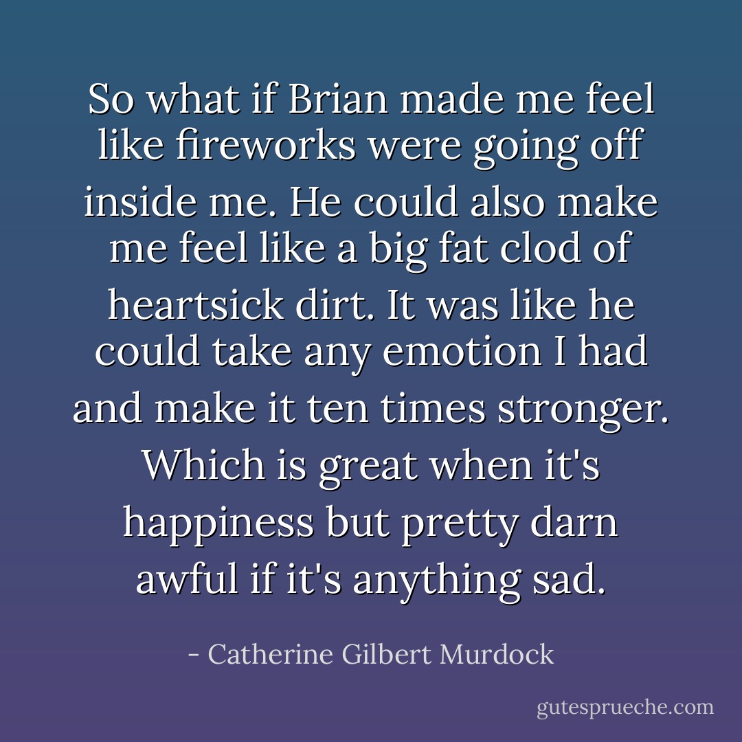 So what if Brian made me feel like fireworks were going off inside me. He could also make me feel like a big fat clod of heartsick dirt. It was like he could take any emotion I had and make it ten times stronger. Which is great when it's happiness but pretty darn awful if it's anything sad. - Catherine Gilbert Murdock