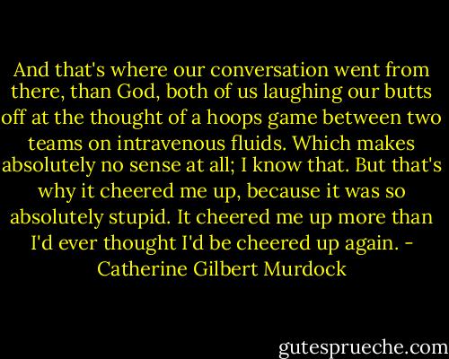 And that's where our conversation went from there, than God, both of us laughing our butts off at the thought of a hoops game between two teams on intravenous fluids. Which makes absolutely no sense at all; I know that. But that's why it cheered me up, because it was so absolutely stupid. It cheered me up more than I'd ever thought I'd be cheered up again. - Catherine Gilbert Murdock