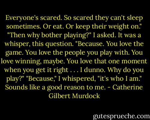 Everyone's scared. So scared they can't sleep sometimes. Or eat. Or keep their weight on."<br />"Then why bother playing?" I asked. It was a whisper, this question.<br />"Because. You love the game. You love the people you play with. You love winning, maybe. You love that one moment when you get it right . . . I dunno. Why do you play?"<br />"Because," I whispered, "it's who I am."<br />Sounds like a good reason to me. - Catherine Gilbert Murdock