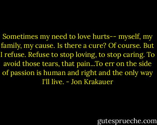 Sometimes my need to love hurts-- myself, my family, my cause. Is there a cure? Of course. But I refuse. Refuse to stop loving, to stop caring. To avoid those tears, that pain...To err on the side of passion is human and right and the only way I'll live. - Jon Krakauer