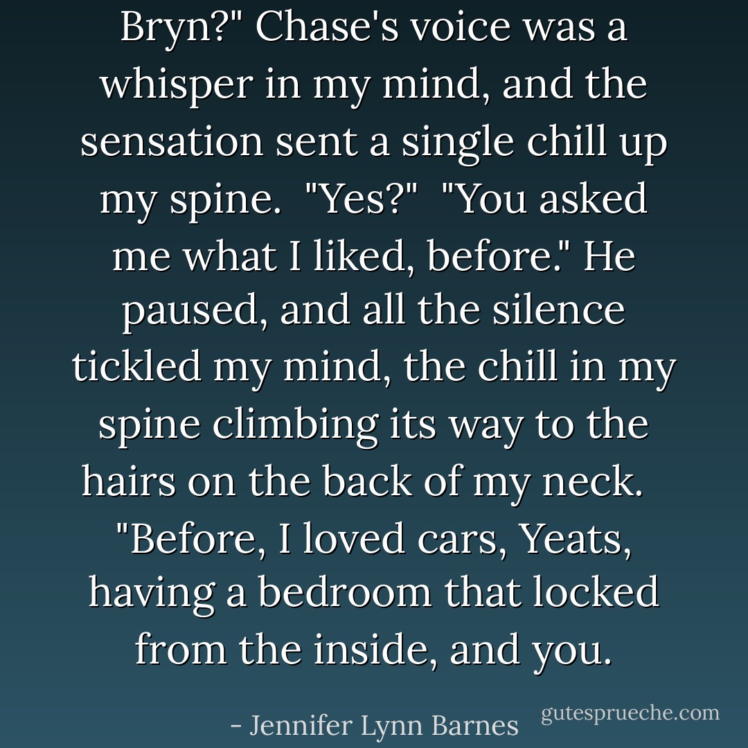 Bryn?"<br />Chase's voice was a whisper in my mind, and the sensation sent a single chill up my spine.<br /><br />"Yes?"<br /><br />"You asked me what I liked, before." He paused, and all the silence tickled my mind, the chill in my spine climbing its way to the hairs on the back of my neck. <br /><br />"Before, I loved cars, Yeats, having a bedroom that locked from the inside, and you. - Jennifer Lynn Barnes