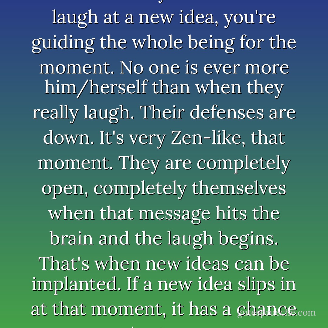 But when you're in front of an audience and you make them laugh at a new idea, you're guiding the whole being for the moment. No one is ever more him/herself than when they really laugh. Their defenses are down. It's very Zen-like, that moment. They are completely open, completely themselves when that message hits the brain and the laugh begins. That's when new ideas can be implanted. If a new idea slips in at that moment, it has a chance to grow. - George Carlin