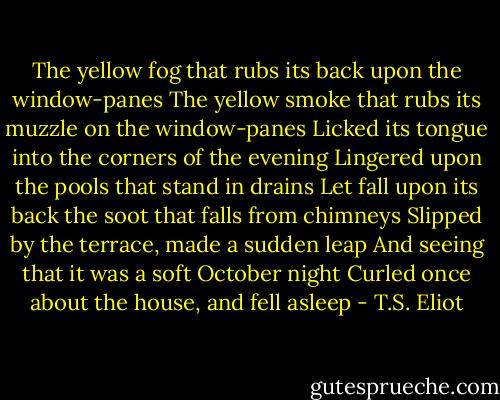 The yellow fog that rubs its back upon the window-panes<br />The yellow smoke that rubs its muzzle on the window-panes<br />Licked its tongue into the corners of the evening<br />Lingered upon the pools that stand in drains<br />Let fall upon its back the soot that falls from chimneys<br />Slipped by the terrace, made a sudden leap<br />And seeing that it was a soft October night<br />Curled once about the house, and fell asleep - T.S. Eliot