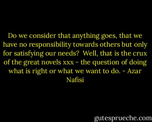 Do we consider that anything goes, that we have no responsibility towards others but only for satisfying our needs?<br /><br />Well, that is the crux of the great novels xxx - the question of doing what is right or what we want to do. - Azar Nafisi