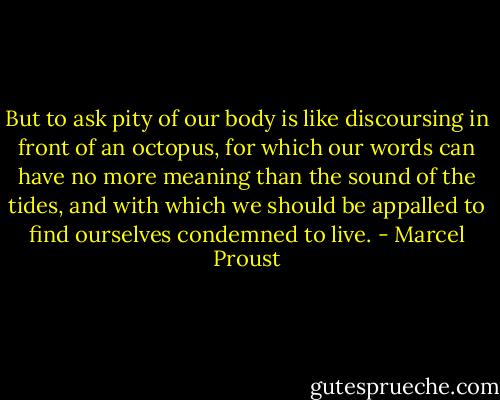 But to ask pity of our body is like discoursing in front of an octopus, for which our words can have no more meaning than the sound of the tides, and with which we should be appalled to find ourselves condemned to live. - Marcel Proust