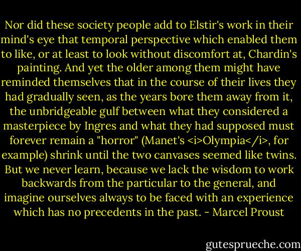 Nor did these society people add to Elstir's work in their mind's eye that temporal perspective which enabled them to like, or at least to look without discomfort at, Chardin's painting. And yet the older among them might have reminded themselves that in the course of their lives they had gradually seen, as the years bore them away from it, the unbridgeable gulf between what they considered a masterpiece by Ingres and what they had supposed must forever remain a "horror" (Manet's <i>Olympia</i>, for example) shrink until the two canvases seemed like twins. But we never learn, because we lack the wisdom to work backwards from the particular to the general, and imagine ourselves always to be faced with an experience which has no precedents in the past. - Marcel Proust