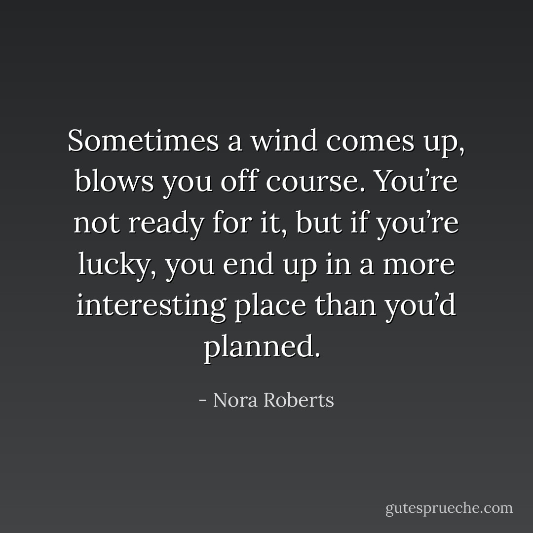 Sometimes a wind comes up, blows you off course. You’re not ready for it, but if you’re lucky, you end up in a more interesting place than you’d planned.  - Nora Roberts