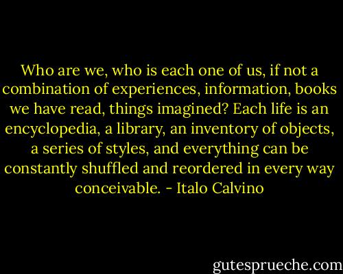 Who are we, who is each one of us, if not a combination of experiences, information, books we have read, things imagined? Each life is an encyclopedia, a library, an inventory of objects, a series of styles, and everything can be constantly shuffled and reordered in every way conceivable. - Italo Calvino