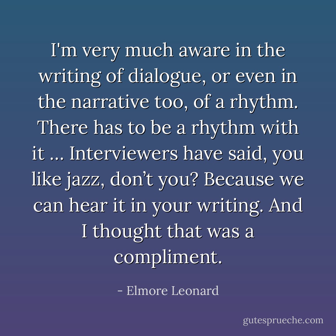 I'm very much aware in the writing of dialogue, or even in the narrative too, of a rhythm. There has to be a rhythm with it … Interviewers have said, you like jazz, don’t you? Because we can hear it in your writing. And I thought that was a compliment. - Elmore Leonard