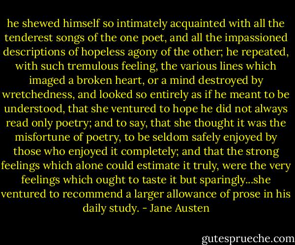 he shewed himself so intimately acquainted with all the tenderest songs of the one poet, and all the impassioned descriptions of hopeless agony of the other; he repeated, with such tremulous feeling, the various lines which imaged a broken heart, or a mind destroyed by wretchedness, and looked so entirely as if he meant to be understood, that she ventured to hope he did not always read only poetry; and to say, that she thought it was the misfortune of poetry, to be seldom safely enjoyed by those who enjoyed it completely; and that the strong feelings which alone could estimate it truly, were the very feelings which ought to taste it but sparingly...she ventured to recommend a larger allowance of prose in his daily study. - Jane Austen