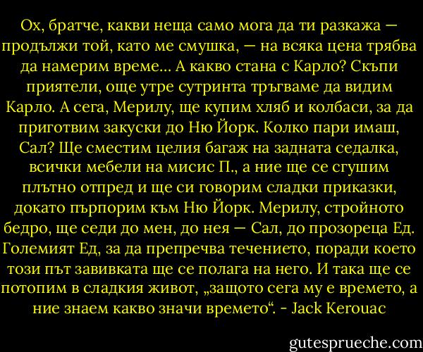 Ох, братче, какви неща само мога да ти разкажа — продължи той, като ме смушка, — на всяка цена трябва да намерим време… А какво стана с Карло? Скъпи приятели, още утре сутринта тръгваме да видим Карло. А сега, Мерилу, ще купим хляб и колбаси, за да приготвим закуски до Ню Йорк. Колко пари имаш, Сал? Ще сместим целия багаж на задната седалка, всички мебели на мисис П., а ние ще се сгушим плътно отпред и ще си говорим сладки приказки, докато пърпорим към Ню Йорк. Мерилу, стройното бедро, ще седи до мен, до нея — Сал, до прозореца Ед. Големият Ед, за да препречва течението, поради което този път завивката ще се полага на него. И така ще се потопим в сладкия живот, „защото сега му е времето, а ние знаем какво значи времето“. - Jack Kerouac
