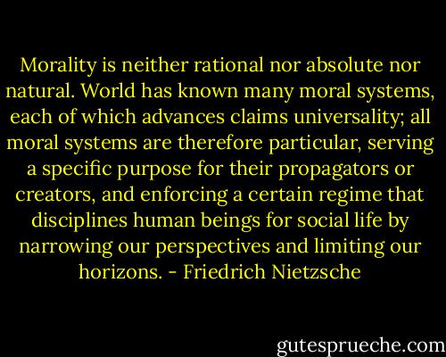 Morality is neither rational nor absolute nor natural. World has known many moral systems, each of which advances claims universality; all moral systems are therefore particular, serving a specific purpose for their propagators or creators, and enforcing a certain regime that disciplines human beings for social life by narrowing our perspectives and limiting our horizons. - Friedrich Nietzsche