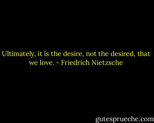Ultimately, it is the desire, not the desired, that we love. - Friedrich Nietzsche
