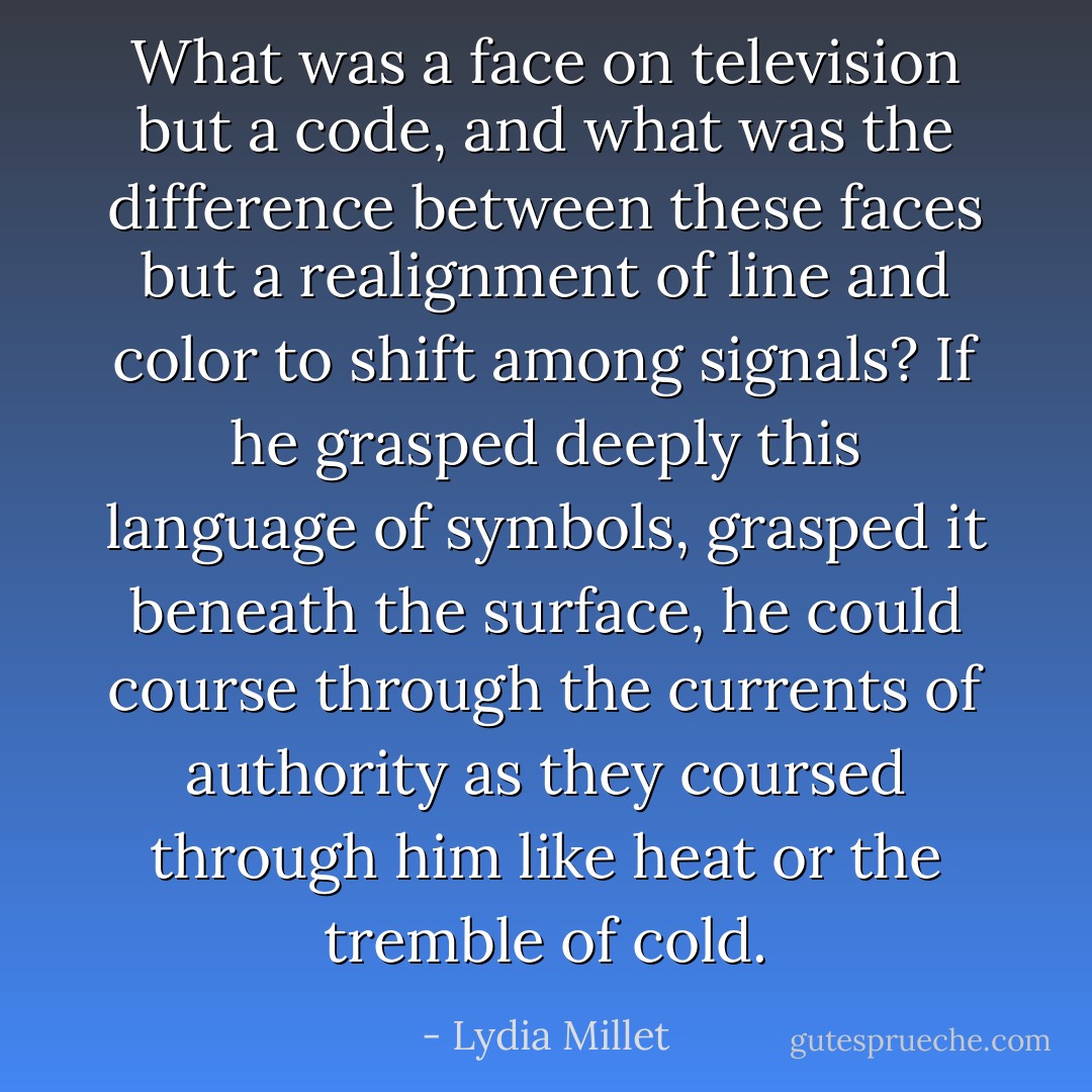 What was a face on television but a code, and what was the difference between these faces but a realignment of line and color to shift among signals? If he grasped deeply this language of symbols, grasped it beneath the surface, he could course through the currents of authority as they coursed through him like heat or the tremble of cold. - Lydia Millet