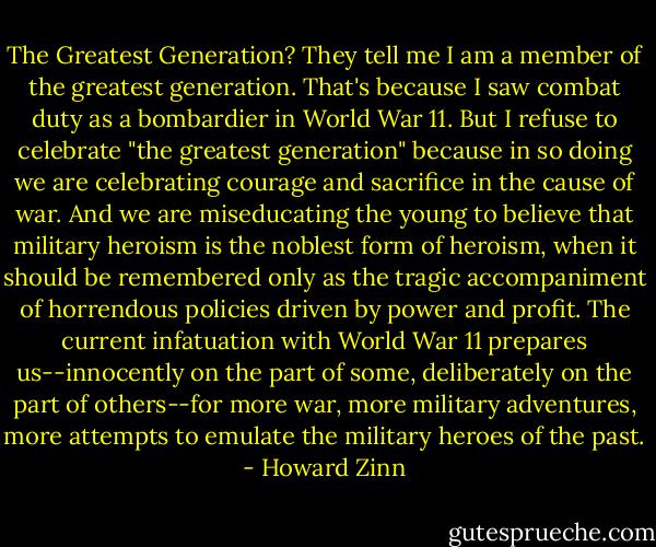 The Greatest Generation?<br />They tell me I am a member of the greatest generation. That's because I saw combat duty as a bombardier in World War 11. But I refuse to celebrate "the greatest generation" because in so doing we are celebrating courage and sacrifice in the cause of war. And we are miseducating the young to believe that military heroism is the noblest form of heroism, when it should be remembered only as the tragic accompaniment of horrendous policies driven by power and profit. The current infatuation with World War 11 prepares us--innocently on the part of some, deliberately on the part of others--for more war, more military adventures, more attempts to emulate the military heroes of the past. - Howard Zinn