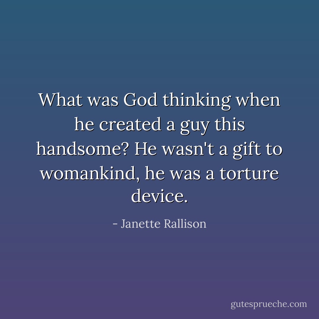 What was God thinking when he created a guy this handsome? He wasn't a gift to womankind, he was a torture device. - Janette Rallison