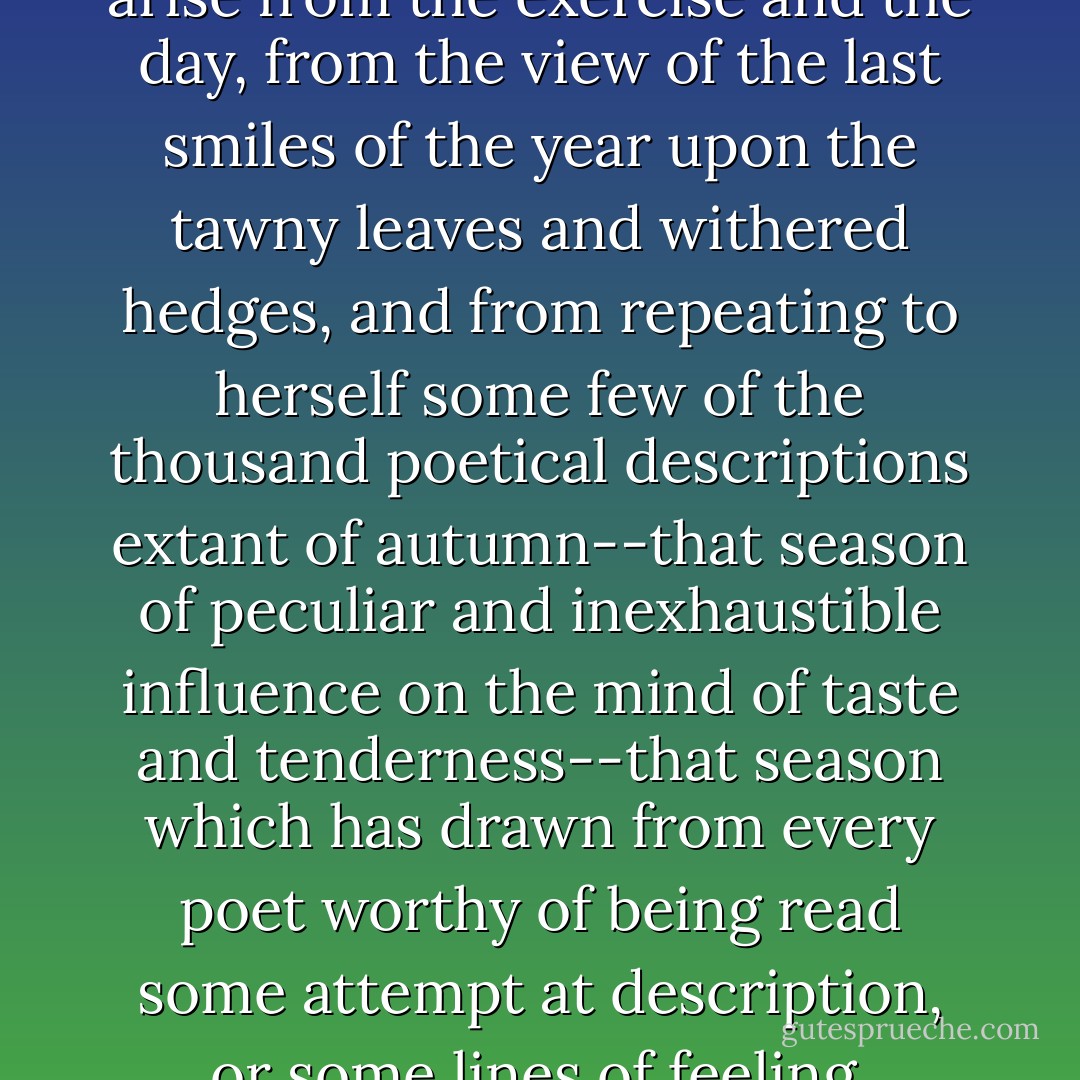 Her <i>pleasure</i> in the walk must arise from the exercise and the day, from the view of the last smiles of the year upon the tawny leaves and withered hedges, and from repeating to herself some few of the thousand poetical descriptions extant of autumn--that season of peculiar and inexhaustible influence on the mind of taste and tenderness--that season which has drawn from every poet worthy of being read some attempt at description, or some lines of feeling. - Jane Austen
