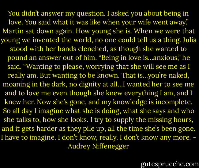 You didn’t answer my question. I asked you about being in love. You said what it was like when your wife went away.”<br />Martin sat down again. How young she is. When we were that young we invented the world, no one could tell us a thing. Julia stood with her hands clenched, as though she wanted to pound an answer out of him. “Being in love is…anxious,” he said. “Wanting to please, worrying that she will see me as I really am. But wanting to be known. That is…you’re naked, moaning in the dark, no dignity at all…I wanted her to see me and to love me even though she knew everything I am, and I knew her. Now she’s gone, and my knowledge is incomplete. So all day I imagine what she is doing, what she says and who she talks to, how she looks. I try to supply the missing hours, and it gets harder as they pile up, all the time she’s been gone. I have to imagine. I don’t know, really. I don’t know any more. - Audrey Niffenegger