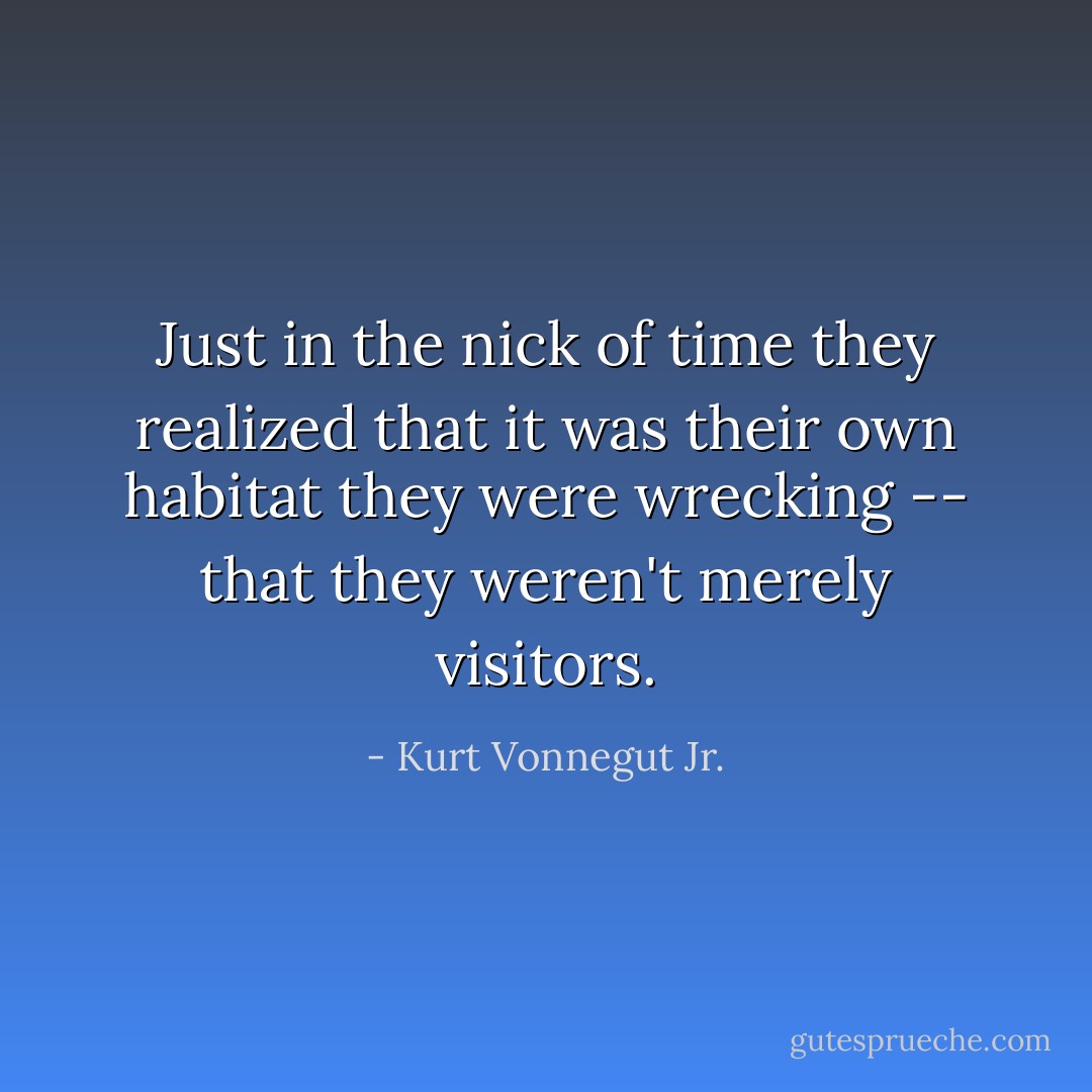 Just in the nick of time they realized that it was their own habitat they were wrecking -- that they weren't merely visitors. - Kurt Vonnegut Jr.