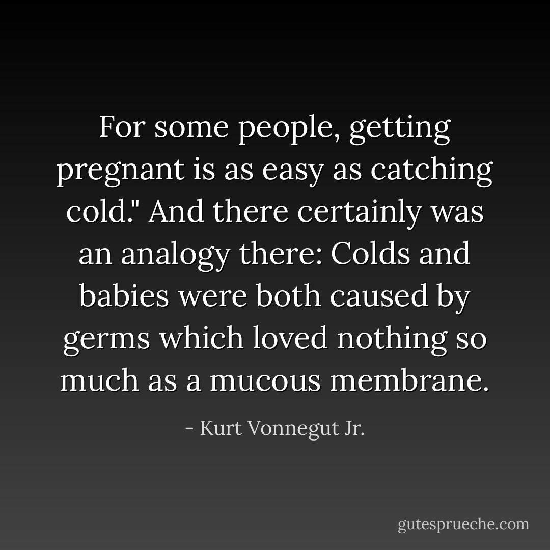 For some people, getting pregnant is as easy as catching cold." And there certainly was an analogy there: Colds and babies were both caused by germs which loved nothing so much as a mucous membrane. - Kurt Vonnegut Jr.