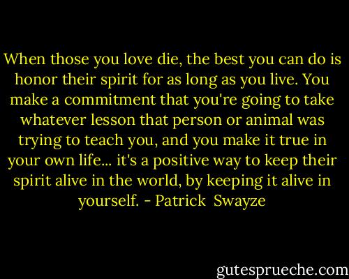 When those you love die, the best you can do is honor their spirit for as long as you live. You make a commitment that you're going to take whatever lesson that person or animal was trying to teach you, and you make it true in your own life... it's a positive way to keep their spirit alive in the world, by keeping it alive in yourself. - Patrick  Swayze