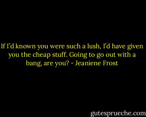 If I’d known you were such a lush, I’d have given you the cheap stuff. Going to go out with a bang, are you? - Jeaniene Frost