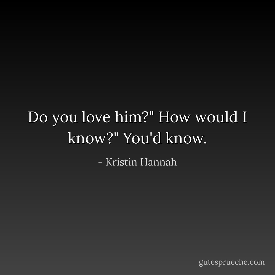 Do you love him?"<br />How would I know?"<br />You'd know. - Kristin Hannah