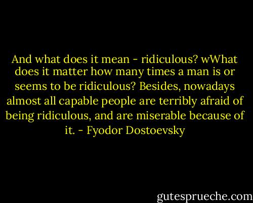 And what does it mean - ridiculous? wWhat does it matter how many times a man is or seems to be ridiculous? Besides, nowadays almost all capable people are terribly afraid of being ridiculous, and are miserable because of it. - Fyodor Dostoevsky