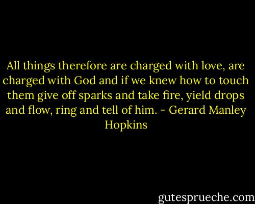All things therefore are charged with love, are charged with God and if we knew how to touch them give off sparks and take fire, yield drops and flow, ring and tell of him. - Gerard Manley Hopkins