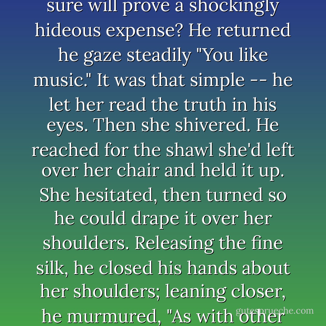 She searched his face. "Why did you do this -- go to all this trouble, indulge in what I'm sure will prove a shockingly hideous expense?<br />He returned he gaze steadily "You like music."<br />It was that simple -- he let her read the truth in his eyes. Then she shivered. He reached for the shawl she'd left over her chair and held it up. She hesitated, then turned so he could drape it over her shoulders. Releasing the fine silk, he closed his hands about her shoulders; leaning closer, he murmured, "As with other pleasures, my reward is your delight. - Stephanie Laurens