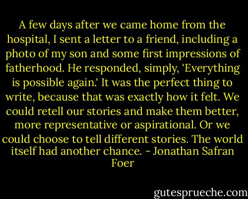 A few days after we came home from the hospital, I sent a letter to a friend, including a photo of my son and some first impressions of fatherhood. He responded, simply, 'Everything is possible again.' It was the perfect thing to write, because that was exactly how it felt. We could retell our stories and make them better, more representative or aspirational. Or we could choose to tell different stories. The world itself had another chance. - Jonathan Safran Foer