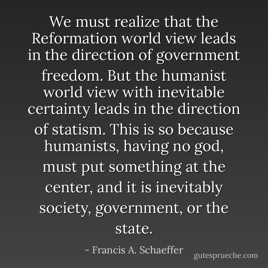 We must realize that the Reformation world view leads in the direction of government freedom. But the humanist world view with inevitable certainty leads in the direction of statism. This is so because humanists, having no god, must put something at the center, and it is inevitably society, government, or the state. - Francis A. Schaeffer
