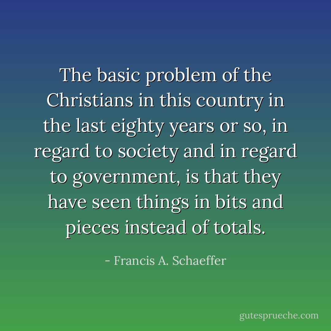 The basic problem of the Christians in this country in the last eighty years or so, in regard to society and in regard to government, is that they have seen things in bits and pieces instead of totals. - Francis A. Schaeffer