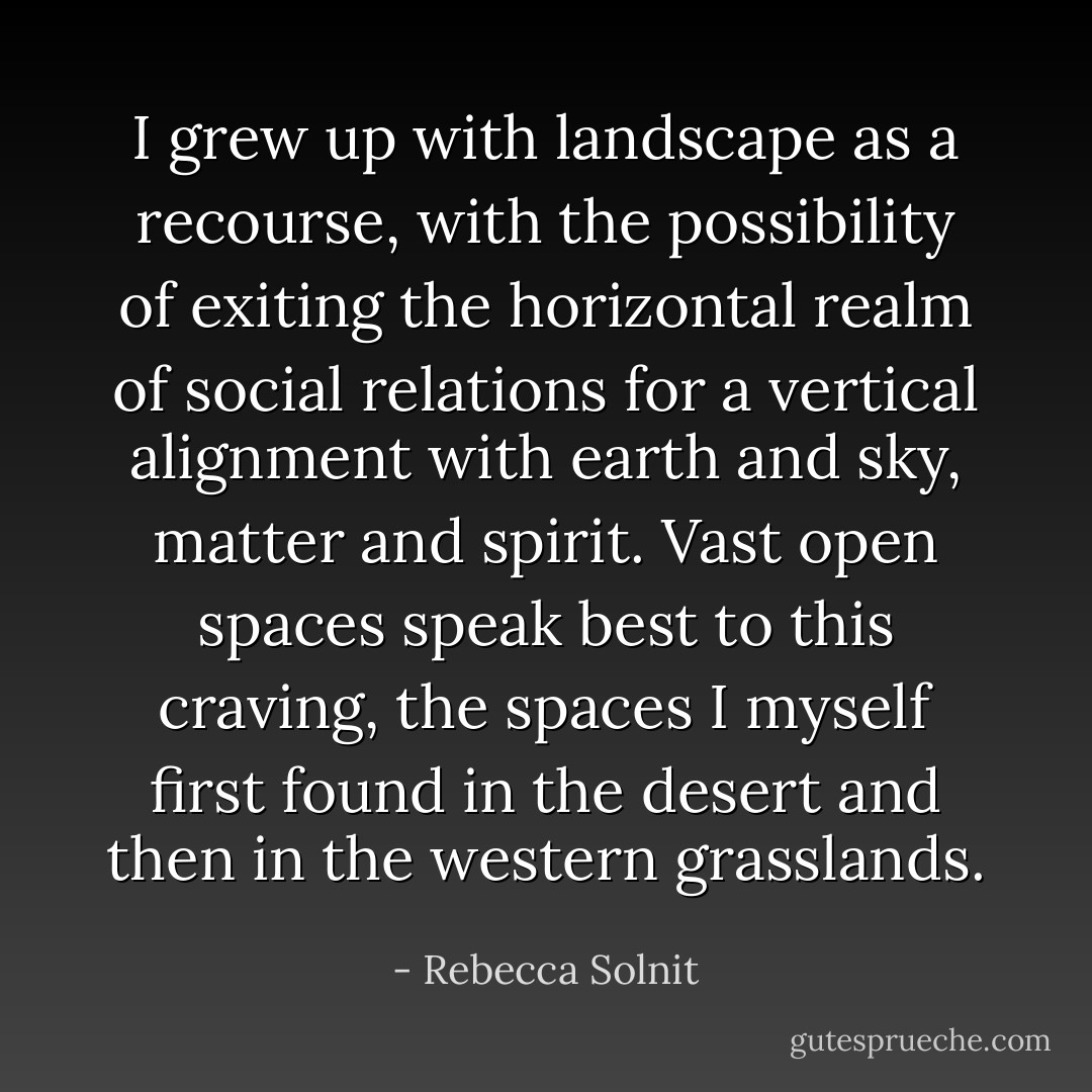 I grew up with landscape as a recourse, with the possibility of exiting the horizontal realm of social relations for a vertical alignment with earth and sky, matter and spirit. Vast open spaces speak best to this craving, the spaces I myself first found in the desert and then in the western grasslands. - Rebecca Solnit
