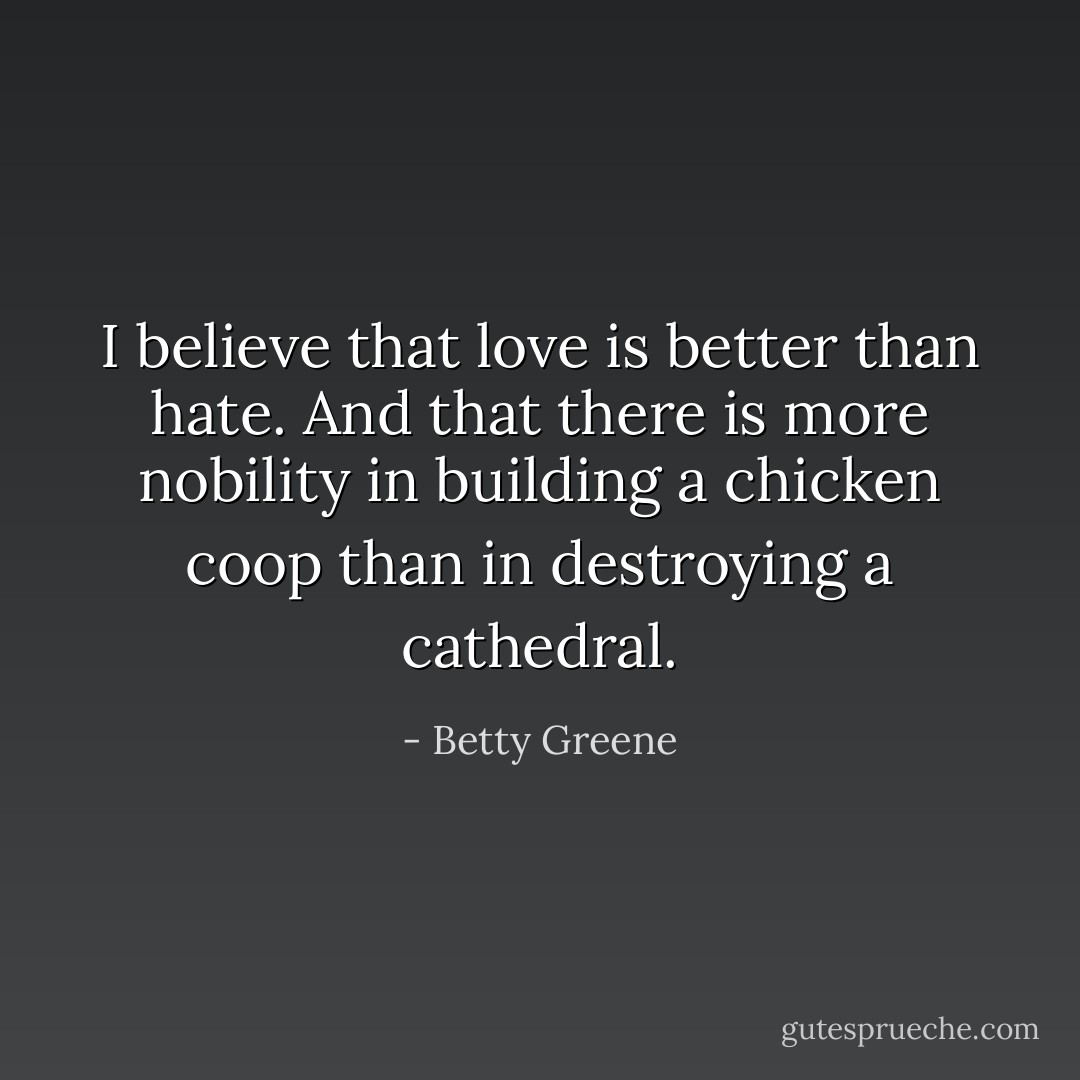 I believe that love is better than hate. And that there is more nobility in building a chicken coop than in destroying a cathedral. - Betty Greene