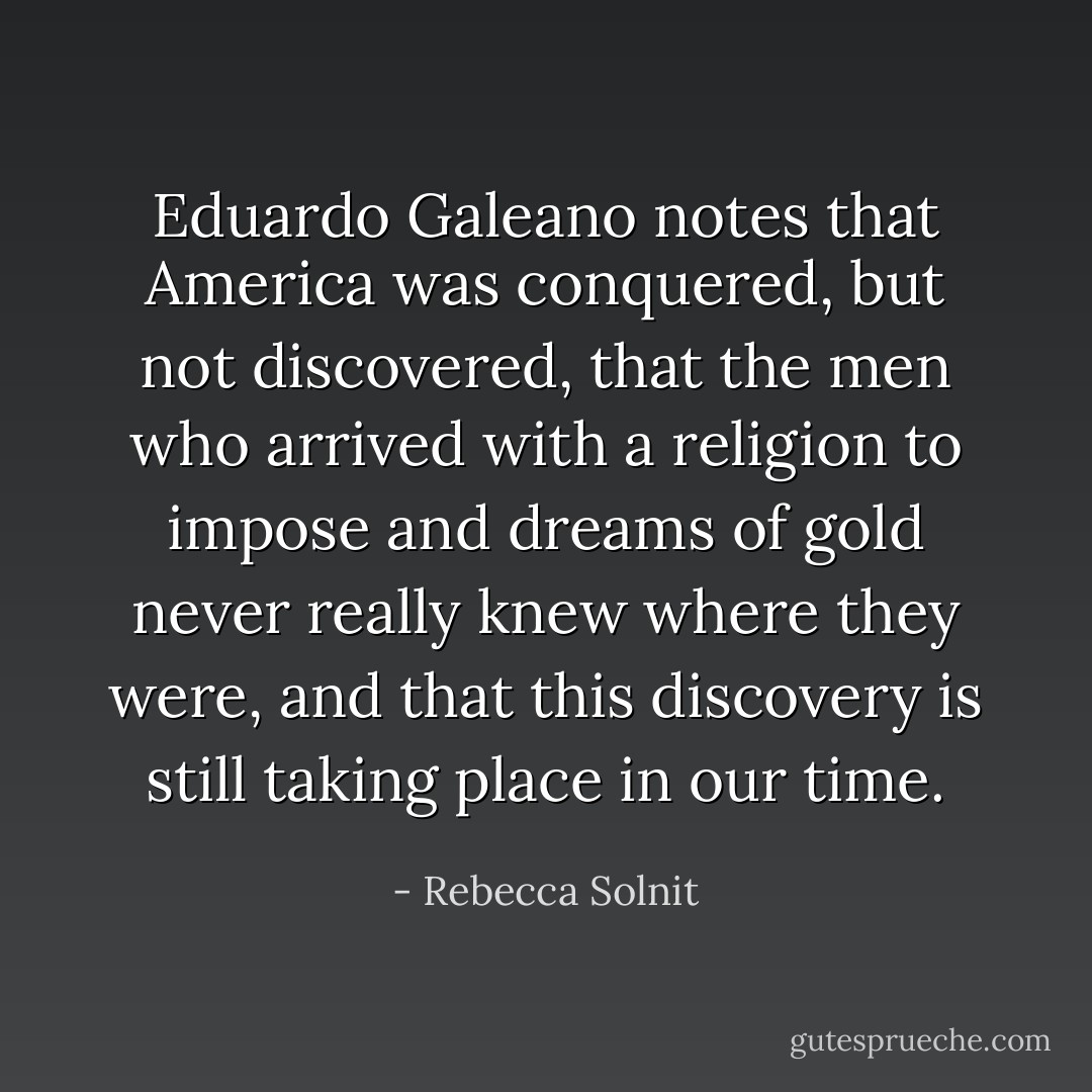 Eduardo Galeano notes that America was conquered, but not discovered, that the men who arrived with a religion to impose and dreams of gold never really knew where they were, and that this discovery is still taking place in our time. - Rebecca Solnit