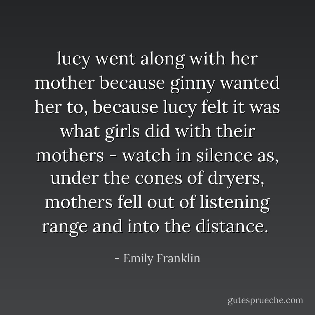 lucy went along with her mother because ginny wanted her to, because lucy felt it was what girls did with their mothers - watch in silence as, under the cones of dryers, mothers fell out of listening range and into the distance.  - Emily Franklin