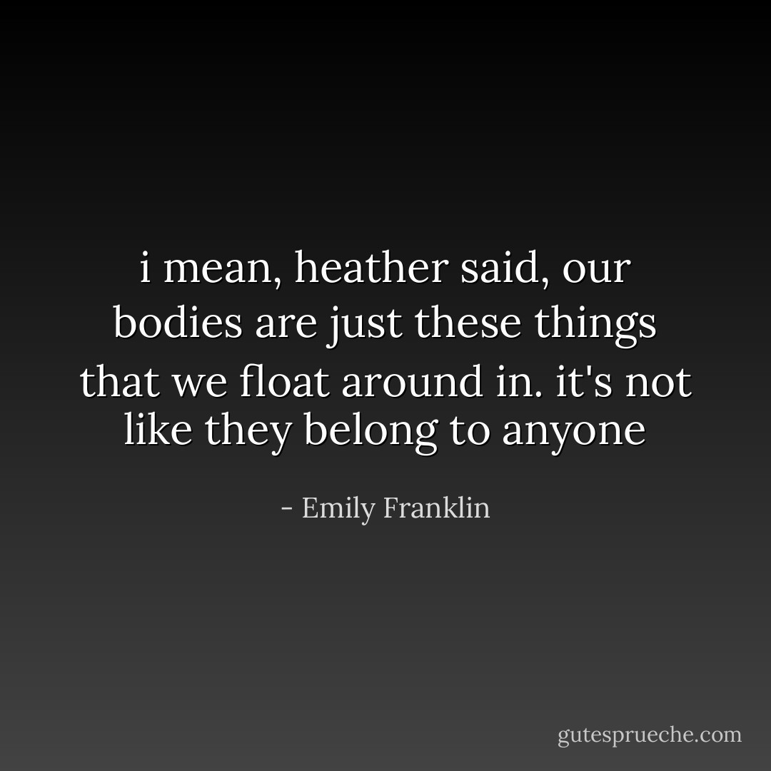 i mean, heather said, our bodies are just these things that we float around in. it's not like they belong to anyone - Emily Franklin