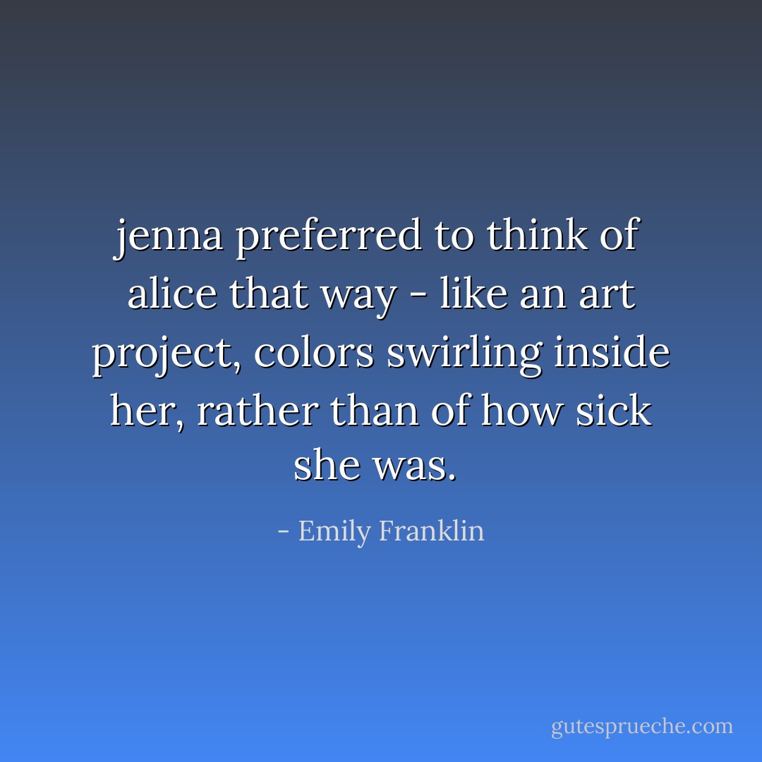 jenna preferred to think of alice that way - like an art project, colors swirling inside her, rather than of how sick she was.  - Emily Franklin