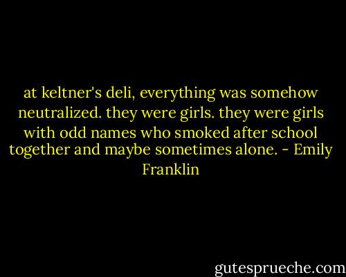 at keltner's deli, everything was somehow neutralized. they were girls. they were girls with odd names who smoked after school together and maybe sometimes alone. - Emily Franklin