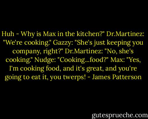 Huh - Why is Max in the kitchen?"<br />Dr.Martinez: "We're cooking."<br />Gazzy: "She's just keeping you company, right?"<br />Dr.Martinez: "No, she's cooking."<br />Nudge: "Cooking...food?"<br />Max: "Yes, I'm cooking food, and it's great, and you're going to eat it, you twerps! - James Patterson
