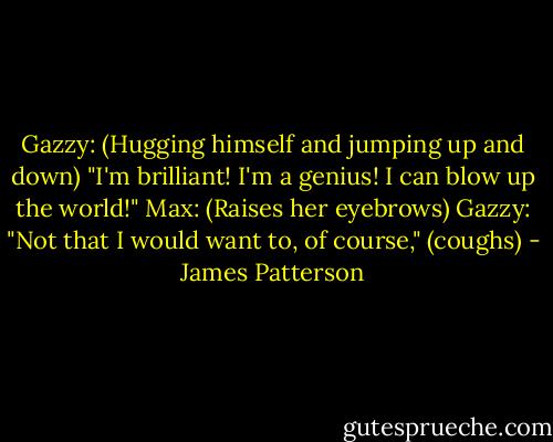 Gazzy: (Hugging himself and jumping up and down) "I'm brilliant! I'm a genius! I can blow up the world!"<br />Max: (Raises her eyebrows)<br />Gazzy: "Not that I would want to, of course," (coughs) - James Patterson