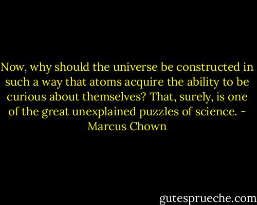 Now, why should the universe be constructed in such a way that atoms acquire the ability to be curious about themselves? That, surely, is one of the great unexplained puzzles of science. - Marcus Chown