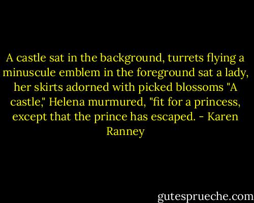 A castle sat in the background, turrets flying a minuscule emblem in the foreground sat a lady, her skirts adorned with picked blossoms "A castle," Helena murmured, "fit for a princess, except that the prince has escaped. - Karen Ranney