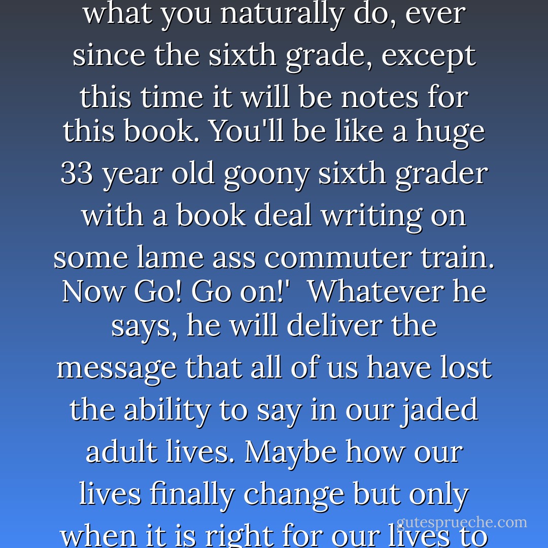 Today when I was walking down an endless maze of white picket fences back to the train station, a little boy playing in his front yard runs up to the fence and looks at me...looks at me with eyes that take it all in...maybe he will say,<br /><br />'Start writing. On the train. Tonight. In that gay little journal you carry around with you. It's what you naturally do, ever since the sixth grade, except this time it will be notes for this book. You'll be like a huge 33 year old goony sixth grader with a book deal writing on some lame ass commuter train. Now Go! Go on!'<br /><br />Whatever he says, he will deliver the message that all of us have lost the ability to say in our jaded adult lives. Maybe how our lives finally change but only when it is right for our lives to change. That we are not in control of this thing. I look back at him just before making my turn on the last part of my walk toward the train. It feels like slow motion as he sizes me up that one last time. He opens his mouth and the words come out: 'Hey mister, why dont you have a car?'<br />Oh, man. - Dan Kennedy