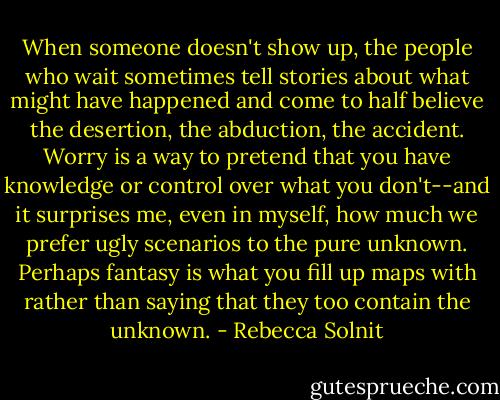 When someone doesn't show up, the people who wait sometimes tell stories about what might have happened and come to half believe the desertion, the abduction, the accident. Worry is a way to pretend that you have knowledge or control over what you don't--and it surprises me, even in myself, how much we prefer ugly scenarios to the pure unknown. Perhaps fantasy is what you fill up maps with rather than saying that they too contain the unknown. - Rebecca Solnit