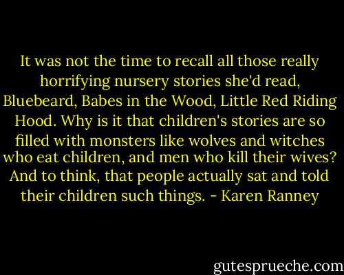 It was not the time to recall all those really horrifying nursery stories she'd read, Bluebeard, Babes in the Wood, Little Red Riding Hood. Why is it that children's stories are so filled with monsters like wolves and witches who eat children, and men who kill their wives? And to think, that people actually sat and told their children such things. - Karen Ranney